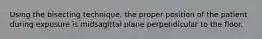 Using the bisecting technique, the proper position of the patient during exposure is midsagittal plane perpendicular to the floor.