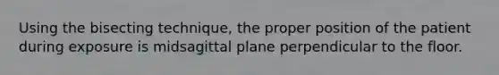 Using the bisecting technique, the proper position of the patient during exposure is midsagittal plane perpendicular to the floor.