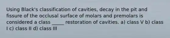 Using Black's classification of cavities, decay in the pit and fissure of the occlusal surface of molars and premolars is considered a class _____ restoration of cavities. a) class V b) class I c) class II d) class III