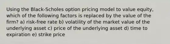 Using the Black-Scholes option pricing model to value equity, which of the following factors is replaced by the value of the firm? a) risk-free rate b) volatility of the market value of the underlying asset c) price of the underlying asset d) time to expiration e) strike price