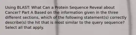 Using BLAST: What Can a Protein Sequence Reveal about Cancer? Part A Based on the information given in the three different sections, which of the following statement(s) correctly describe(s) the hit that is most similar to the query sequence? Select all that apply.