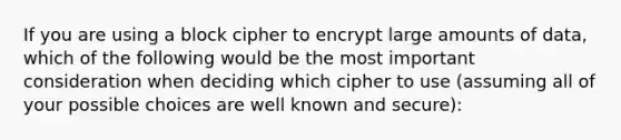 If you are using a block cipher to encrypt large amounts of data, which of the following would be the most important consideration when deciding which cipher to use (assuming all of your possible choices are well known and secure):