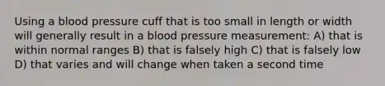 Using a <a href='https://www.questionai.com/knowledge/kD0HacyPBr-blood-pressure' class='anchor-knowledge'>blood pressure</a> cuff that is too small in length or width will generally result in a blood pressure measurement: A) that is within normal ranges B) that is falsely high C) that is falsely low D) that varies and will change when taken a second time