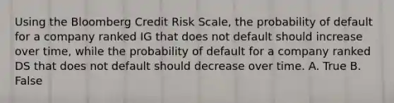 Using the Bloomberg Credit Risk Scale, the probability of default for a company ranked IG that does not default should increase over time, while the probability of default for a company ranked DS that does not default should decrease over time. A. True B. False