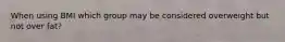 When using BMI which group may be considered overweight but not over fat?