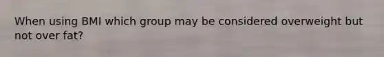 When using BMI which group may be considered overweight but not over fat?