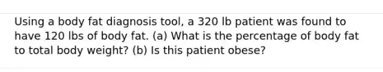 Using a body fat diagnosis tool, a 320 lb patient was found to have 120 lbs of body fat. (a) What is the percentage of body fat to total body weight? (b) Is this patient obese?