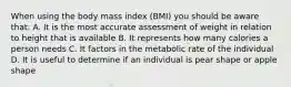 When using the body mass index (BMI) you should be aware that: A. It is the most accurate assessment of weight in relation to height that is available B. It represents how many calories a person needs C. It factors in the metabolic rate of the individual D. It is useful to determine if an individual is pear shape or apple shape