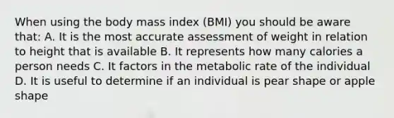 When using the body mass index (BMI) you should be aware that: A. It is the most accurate assessment of weight in relation to height that is available B. It represents how many calories a person needs C. It factors in the metabolic rate of the individual D. It is useful to determine if an individual is pear shape or apple shape