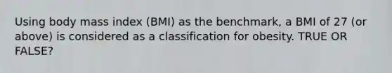 Using body mass index (BMI) as the benchmark, a BMI of 27 (or above) is considered as a classification for obesity. TRUE OR FALSE?