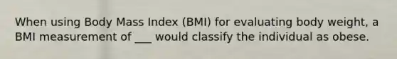 When using Body Mass Index (BMI) for evaluating body weight, a BMI measurement of ___ would classify the individual as obese.