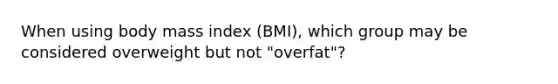 When using body mass index (BMI), which group may be considered overweight but not "overfat"?