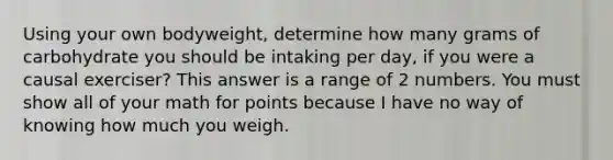 Using your own bodyweight, determine how many grams of carbohydrate you should be intaking per day, if you were a causal exerciser? This answer is a range of 2 numbers. You must show all of your math for points because I have no way of knowing how much you weigh.