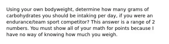 Using your own bodyweight, determine how many grams of carbohydrates you should be intaking per day, if you were an endurance/team sport competitor? This answer is a range of 2 numbers. You must show all of your math for points because I have no way of knowing how much you weigh.