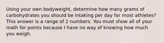 Using your own bodyweight, determine how many grams of carbohydrates you should be intaking per day for most athletes? This answer is a range of 2 numbers. You must show all of your math for points because I have no way of knowing how much you weigh.