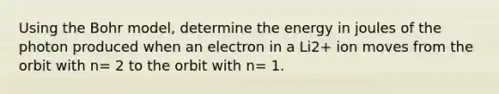 Using the Bohr model, determine the energy in joules of the photon produced when an electron in a Li2+ ion moves from the orbit with n= 2 to the orbit with n= 1.