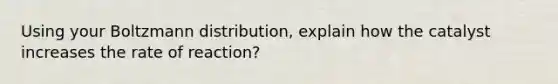 Using your Boltzmann distribution, explain how the catalyst increases the rate of reaction?