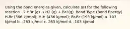 Using the bond energies given, calculate ΔH for the following reaction. ​ 2 HBr (g) → H2 (g) + Br2(g) ​ Bond Type (Bond Energy) H-Br (366 kJ/mol); H-H (436 kJ/mol); Br-Br (193 kJ/mol) a. 103 kJ/mol b. -263 kJ/mol c. 263 kJ/mol d. -103 kJ/mol