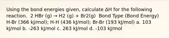 Using the bond energies given, calculate ΔH for the following reaction. ​ 2 HBr (g) → H2 (g) + Br2(g) ​ Bond Type (Bond Energy) H-Br (366 kJ/mol); H-H (436 kJ/mol); Br-Br (193 kJ/mol) a. 103 kJ/mol b. -263 kJ/mol c. 263 kJ/mol d. -103 kJ/mol