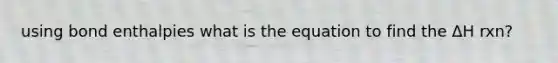 using bond enthalpies what is the equation to find the ΔH rxn?