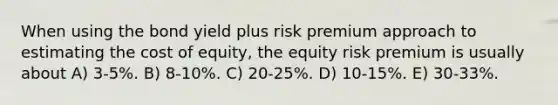 When using the bond yield plus risk premium approach to estimating the cost of equity, the equity risk premium is usually about A) 3-5%. B) 8-10%. C) 20-25%. D) 10-15%. E) 30-33%.