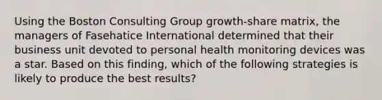 Using the Boston Consulting Group growth-share matrix, the managers of Fasehatice International determined that their business unit devoted to personal health monitoring devices was a star. Based on this finding, which of the following strategies is likely to produce the best results?