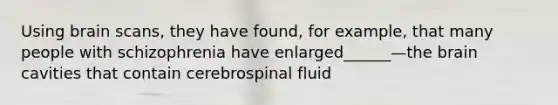 Using brain scans, they have found, for example, that many people with schizophrenia have enlarged______—the brain cavities that contain cerebrospinal fluid