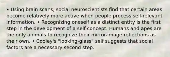 • Using brain scans, social neuroscientists find that certain areas become relatively more active when people process self-relevant information. • Recognizing oneself as a distinct entity is the first step in the development of a self-concept. Humans and apes are the only animals to recognize their mirror-image reflections as their own. • Cooley's "looking-glass" self suggests that social factors are a necessary second step.