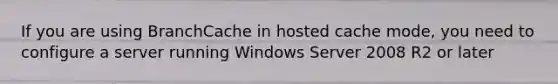 If you are using BranchCache in hosted cache mode, you need to configure a server running Windows Server 2008 R2 or later