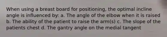 When using a breast board for positioning, the optimal incline angle is influenced by: a. The angle of the elbow when it is raised b. The ability of the patient to raise the arm(s) c. The slope of the patients chest d. The gantry angle on the medial tangent