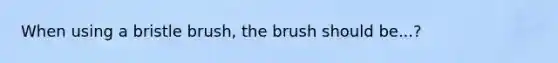 When using a bristle brush, the brush should be...?