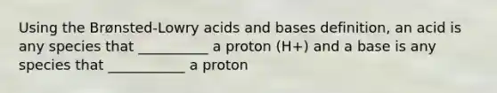 Using the Brønsted-Lowry <a href='https://www.questionai.com/knowledge/kvCSAshSAf-acids-and-bases' class='anchor-knowledge'>acids and bases</a> definition, an acid is any species that __________ a proton (H+) and a base is any species that ___________ a proton