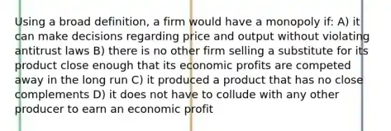 Using a broad definition, a firm would have a monopoly if: A) it can make decisions regarding price and output without violating antitrust laws B) there is no other firm selling a substitute for its product close enough that its economic profits are competed away in the long run C) it produced a product that has no close complements D) it does not have to collude with any other producer to earn an economic profit