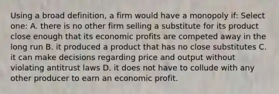 Using a broad definition, a firm would have a monopoly if: Select one: A. there is no other firm selling a substitute for its product close enough that its economic profits are competed away in the long run B. it produced a product that has no close substitutes C. it can make decisions regarding price and output without violating antitrust laws D. it does not have to collude with any other producer to earn an economic profit.