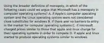 Using the broader definitino of monopoly, in which of the following cases could we argue that Microsoft has a monopoly in computer operating systems? A. if Apple's computer operating system and the Linux operating system were not considered close substitutes for windows B. if there arer no barriers to entry in the market for computer operating systems C. if microsoft charged prices similar to those that apple and linux charge for their operating systems in order to compete D. if apple and linux started to produce operating systems similar to windows