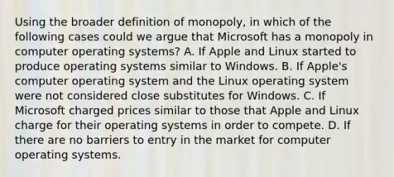 Using the broader definition of​ monopoly, in which of the following cases could we argue that Microsoft has a monopoly in computer operating​ systems? A. If Apple and Linux started to produce operating systems similar to Windows. B. If​ Apple's computer operating system and the Linux operating system were not considered close substitutes for Windows. C. If Microsoft charged prices similar to those that Apple and Linux charge for their operating systems in order to compete. D. If there are no barriers to entry in the market for computer operating systems.