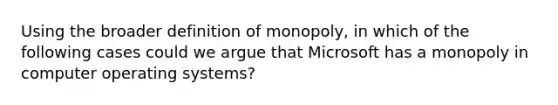 Using the broader definition of monopoly, in which of the following cases could we argue that Microsoft has a monopoly in computer operating systems?