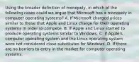 Using the broader definition of​ monopoly, in which of the following cases could we argue that Microsoft has a monopoly in computer operating​ systems? A. If Microsoft charged prices similar to those that Apple and Linux charge for their operating systems in order to compete. B. If Apple and Linux started to produce operating systems similar to Windows. C. If​ Apple's computer operating system and the Linux operating system were not considered close substitutes for Windows. D. If there are no barriers to entry in the market for computer operating systems.