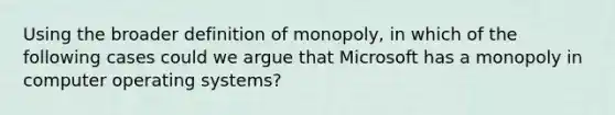 Using the broader definition of monopoly, in which of the following cases could we argue that Microsoft has a monopoly in computer operating​ systems?