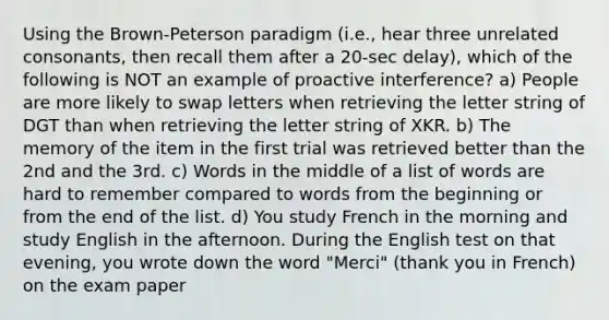 Using the Brown-Peterson paradigm (i.e., hear three unrelated consonants, then recall them after a 20-sec delay), which of the following is NOT an example of proactive interference? a) People are more likely to swap letters when retrieving the letter string of DGT than when retrieving the letter string of XKR. b) The memory of the item in the first trial was retrieved better than the 2nd and the 3rd. c) Words in the middle of a list of words are hard to remember compared to words from the beginning or from the end of the list. d) You study French in the morning and study English in the afternoon. During the English test on that evening, you wrote down the word "Merci" (thank you in French) on the exam paper