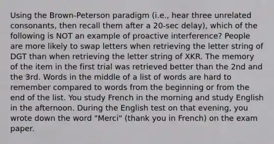 Using the Brown-Peterson paradigm (i.e., hear three unrelated consonants, then recall them after a 20-sec delay), which of the following is NOT an example of proactive interference? People are more likely to swap letters when retrieving the letter string of DGT than when retrieving the letter string of XKR. The memory of the item in the first trial was retrieved better than the 2nd and the 3rd. Words in the middle of a list of words are hard to remember compared to words from the beginning or from the end of the list. You study French in the morning and study English in the afternoon. During the English test on that evening, you wrote down the word "Merci" (thank you in French) on the exam paper.