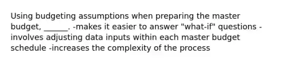 Using budgeting assumptions when preparing the master budget, ______. -makes it easier to answer "what-if" questions -involves adjusting data inputs within each master budget schedule -increases the complexity of the process