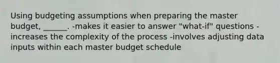 Using budgeting assumptions when preparing the master budget, ______. -makes it easier to answer "what-if" questions -increases the complexity of the process -involves adjusting data inputs within each master budget schedule