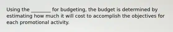 Using the ________ for budgeting, the budget is determined by estimating how much it will cost to accomplish the objectives for each promotional activity.