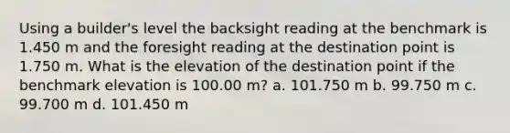 Using a builder's level the backsight reading at the benchmark is 1.450 m and the foresight reading at the destination point is 1.750 m. What is the elevation of the destination point if the benchmark elevation is 100.00 m? a. 101.750 m b. 99.750 m c. 99.700 m d. 101.450 m