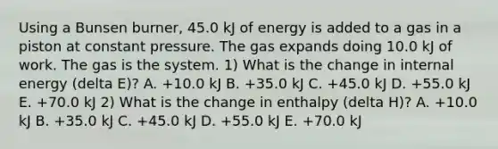 Using a Bunsen burner, 45.0 kJ of energy is added to a gas in a piston at constant pressure. The gas expands doing 10.0 kJ of work. The gas is the system. 1) What is the change in internal energy (delta E)? A. +10.0 kJ B. +35.0 kJ C. +45.0 kJ D. +55.0 kJ E. +70.0 kJ 2) What is the change in enthalpy (delta H)? A. +10.0 kJ B. +35.0 kJ C. +45.0 kJ D. +55.0 kJ E. +70.0 kJ