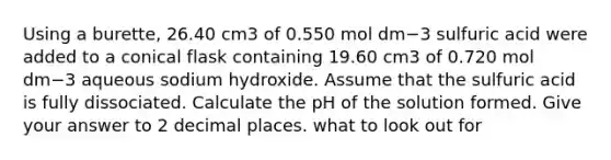 Using a burette, 26.40 cm3 of 0.550 mol dm−3 sulfuric acid were added to a conical flask containing 19.60 cm3 of 0.720 mol dm−3 aqueous sodium hydroxide. Assume that the sulfuric acid is fully dissociated. Calculate the pH of the solution formed. Give your answer to 2 decimal places. what to look out for