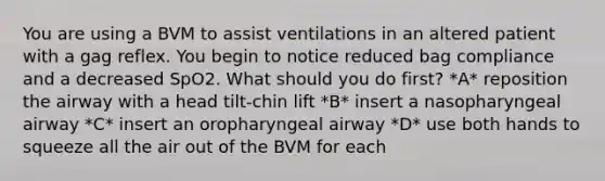 You are using a BVM to assist ventilations in an altered patient with a gag reflex. You begin to notice reduced bag compliance and a decreased SpO2. What should you do first? *A* reposition the airway with a head tilt-chin lift *B* insert a nasopharyngeal airway *C* insert an oropharyngeal airway *D* use both hands to squeeze all the air out of the BVM for each