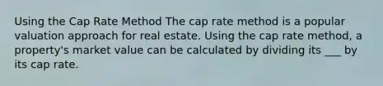 Using the Cap Rate Method The cap rate method is a popular valuation approach for real estate. Using the cap rate method, a property's market value can be calculated by dividing its ___ by its cap rate.