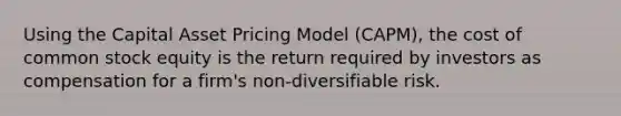 Using the Capital Asset Pricing Model (CAPM), the cost of common stock equity is the return required by investors as compensation for a firm's non-diversifiable risk.